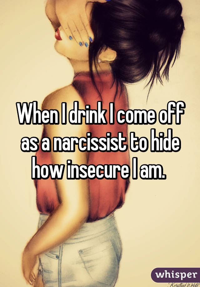 When I drink I come off as a narcissist to hide how insecure I am. 