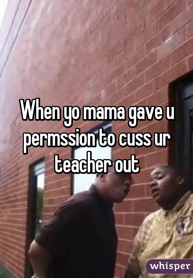 When yo mama gave u permssion to cuss ur teacher out