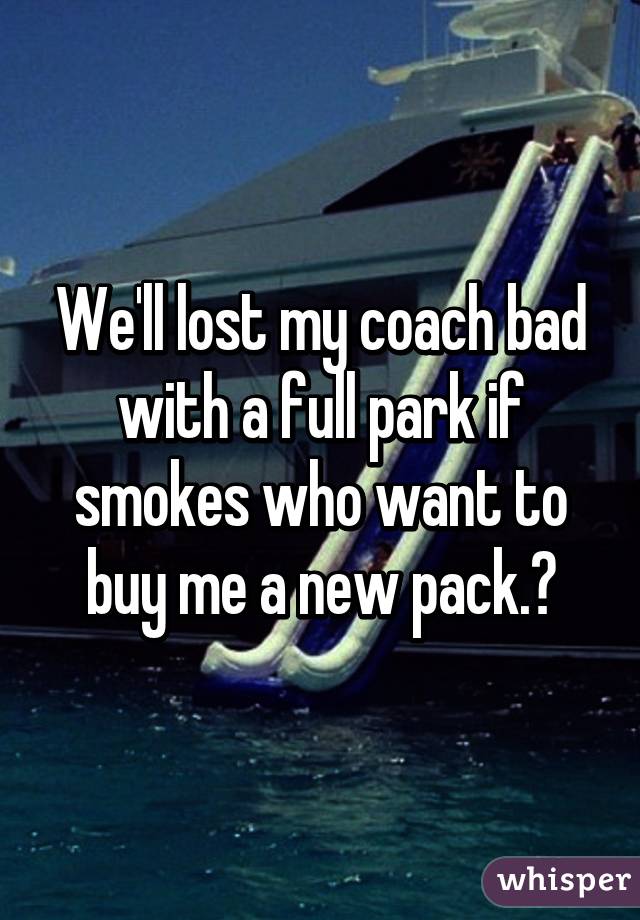 We'll lost my coach bad with a full park if smokes who want to buy me a new pack.?