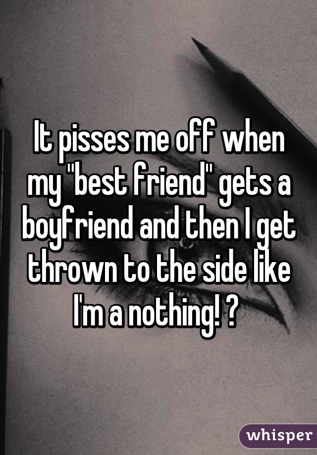 It pisses me off when my "best friend" gets a boyfriend and then I get thrown to the side like I'm a nothing! 😡 