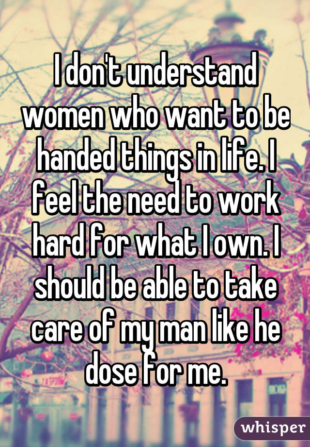 I don't understand women who want to be handed things in life. I feel the need to work hard for what I own. I should be able to take care of my man like he dose for me.