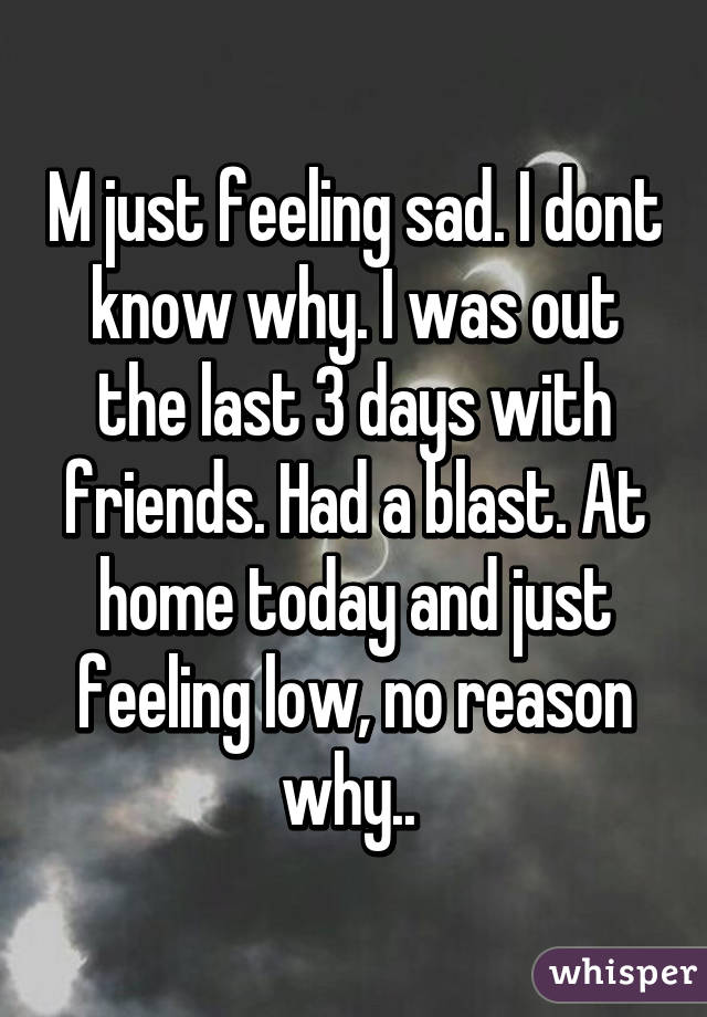 M just feeling sad. I dont know why. I was out the last 3 days with friends. Had a blast. At home today and just feeling low, no reason why.. 