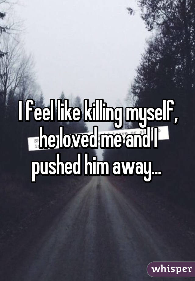 I feel like killing myself, he loved me and I pushed him away... 