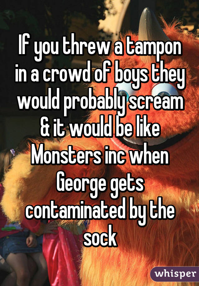 If you threw a tampon in a crowd of boys they would probably scream & it would be like Monsters inc when George gets contaminated by the sock