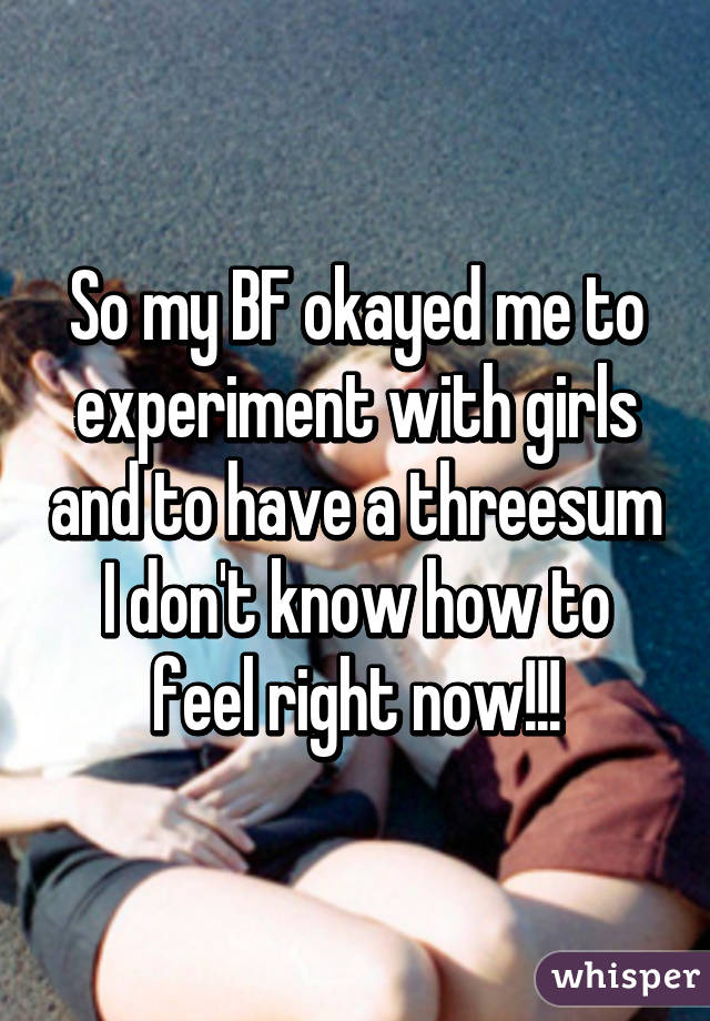 So my BF okayed me to experiment with girls and to have a threesum I don't know how to feel right now!!!