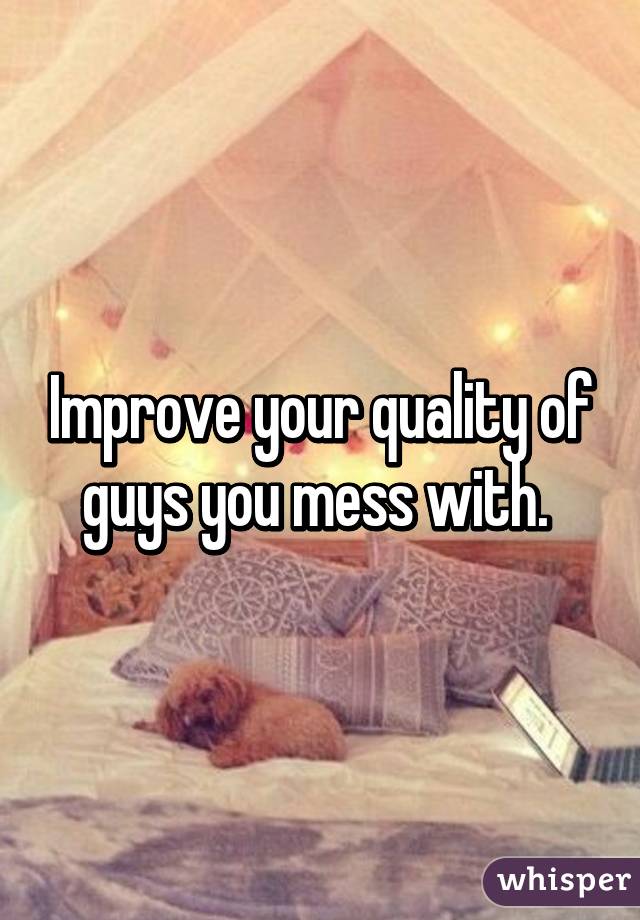 Improve your quality of guys you mess with. 