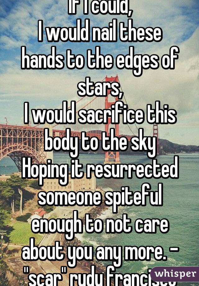 If I could,
I would nail these hands to the edges of stars,
I would sacrifice this body to the sky
Hoping it resurrected someone spiteful enough to not care about you any more. - "scar" rudy francisco