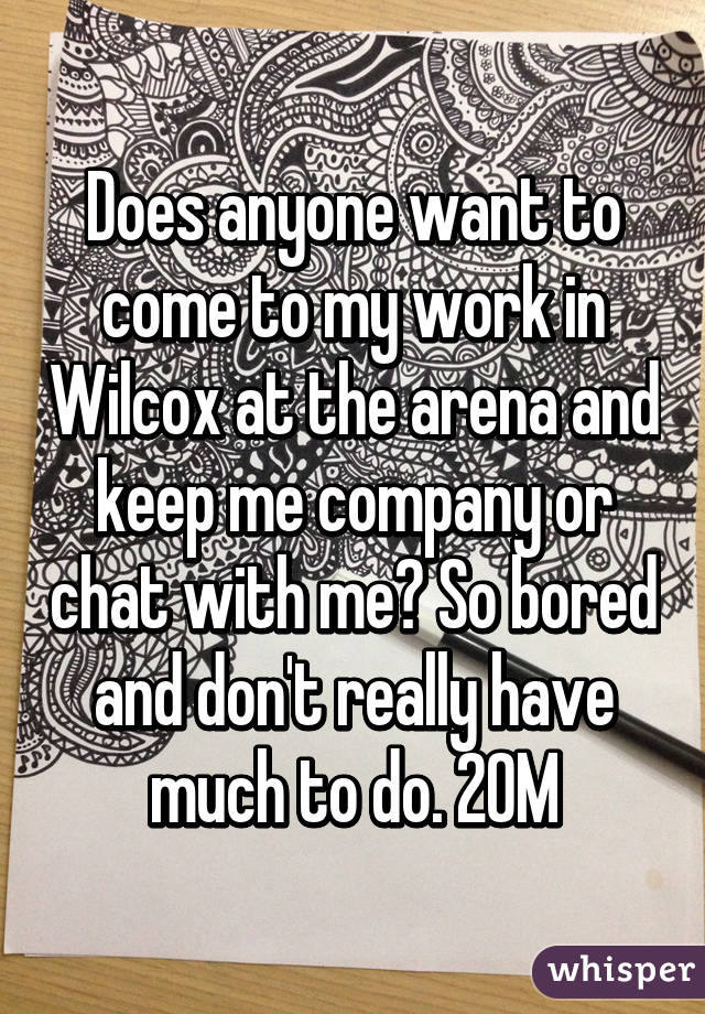 Does anyone want to come to my work in Wilcox at the arena and keep me company or chat with me? So bored and don't really have much to do. 20M