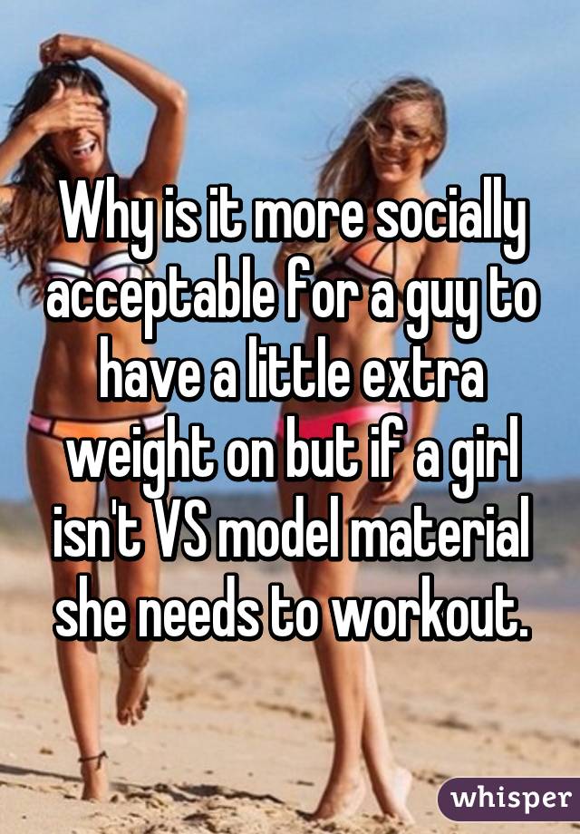 Why is it more socially acceptable for a guy to have a little extra weight on but if a girl isn't VS model material she needs to workout.