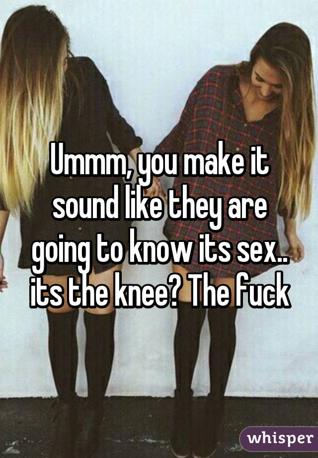 Ummm, you make it sound like they are going to know its sex.. its the knee? The fuck