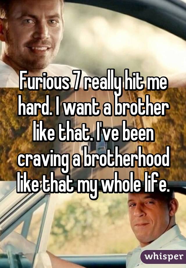 Furious 7 really hit me hard. I want a brother like that. I've been craving a brotherhood like that my whole life.