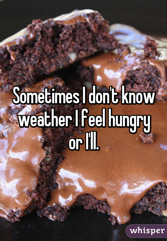 Sometimes I don't know weather I feel hungry or I'll.