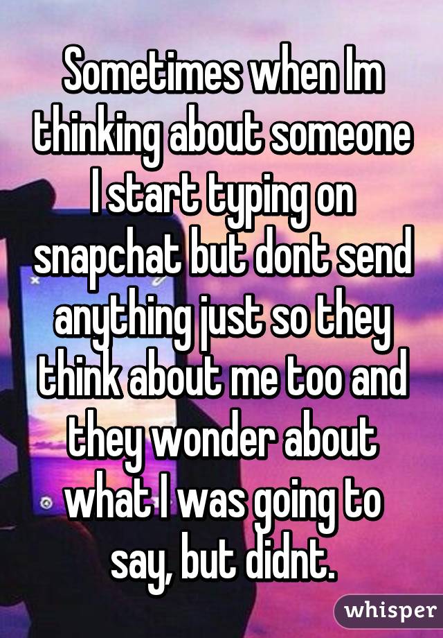 Sometimes when Im thinking about someone I start typing on snapchat but dont send anything just so they think about me too and they wonder about what I was going to say, but didnt.