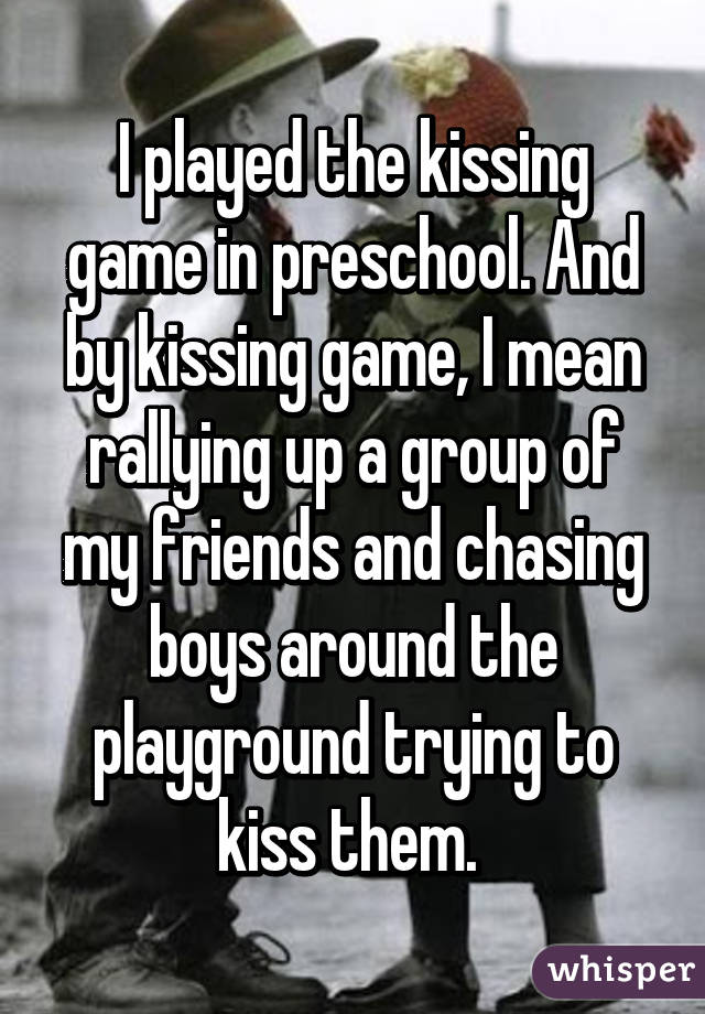 I played the kissing game in preschool. And by kissing game, I mean rallying up a group of my friends and chasing boys around the playground trying to kiss them. 