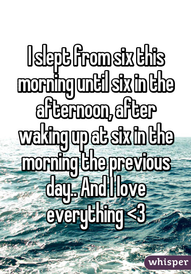 I slept from six this morning until six in the afternoon, after waking up at six in the morning the previous day.. And I love everything <3