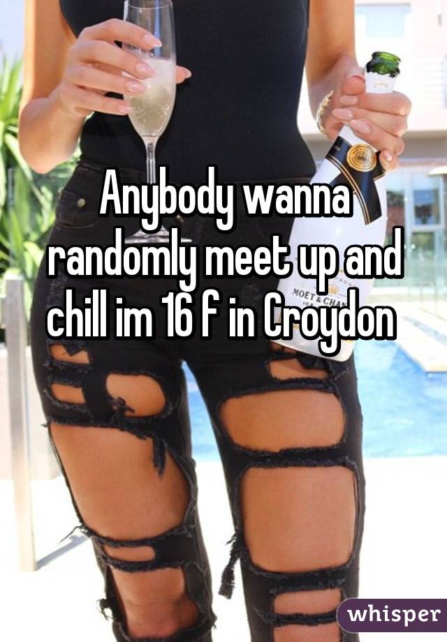 Anybody wanna randomly meet up and chill im 16 f in Croydon 

