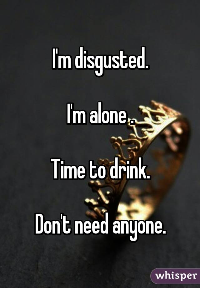 I'm disgusted.

I'm alone .

Time to drink.

Don't need anyone.