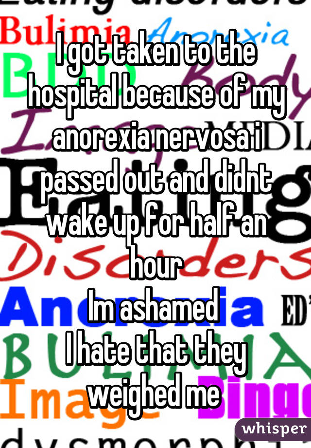 I got taken to the hospital because of my anorexia nervosa i passed out and didnt wake up for half an hour
Im ashamed 
I hate that they weighed me 