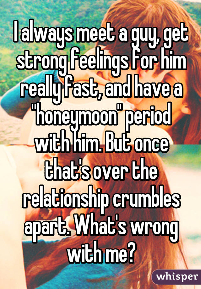 I always meet a guy, get strong feelings for him really fast, and have a "honeymoon" period with him. But once that's over the relationship crumbles apart. What's wrong with me?