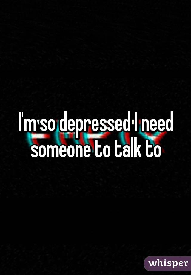 I'm so depressed I need someone to talk to