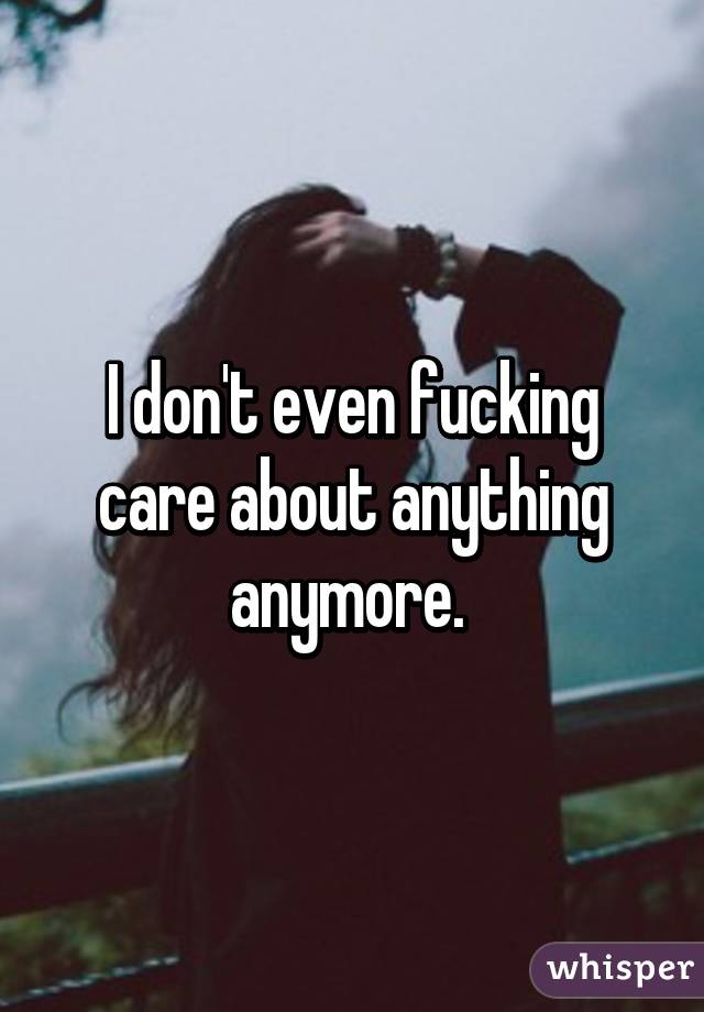 I don't even fucking care about anything anymore. 