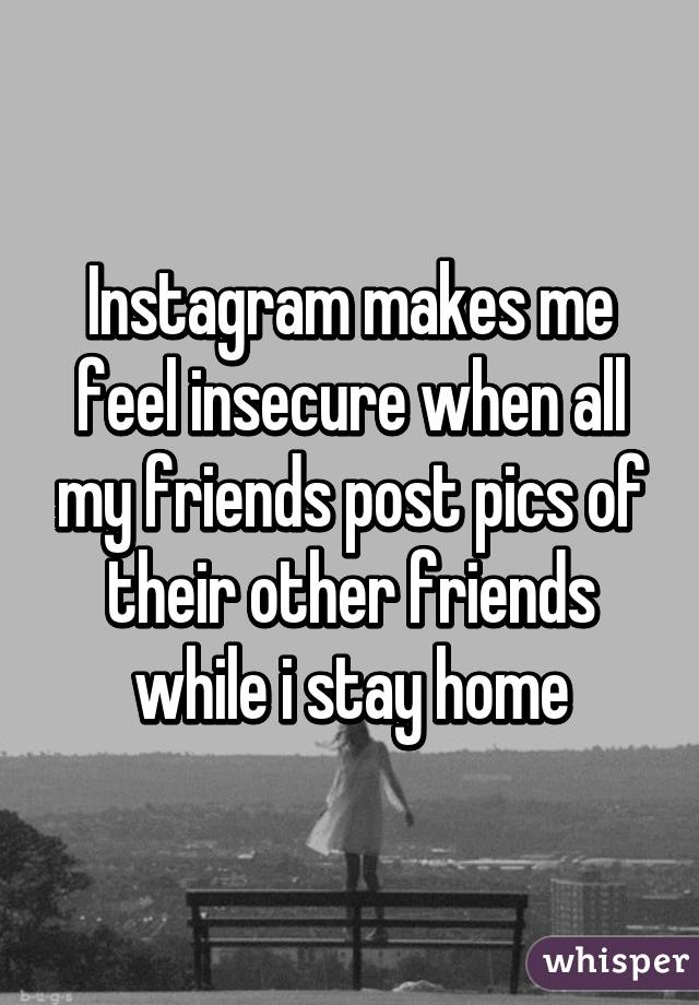 Instagram makes me feel insecure when all my friends post pics of their other friends while i stay home