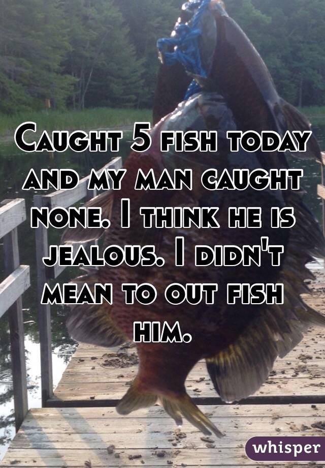 Caught 5 fish today and my man caught none. I think he is jealous. I didn't mean to out fish him. 