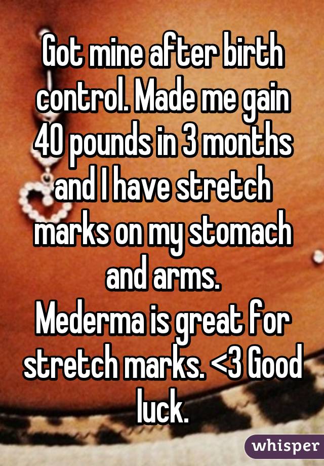 Got mine after birth control. Made me gain 40 pounds in 3 months and I have stretch marks on my stomach and arms.
Mederma is great for stretch marks. <3 Good luck.