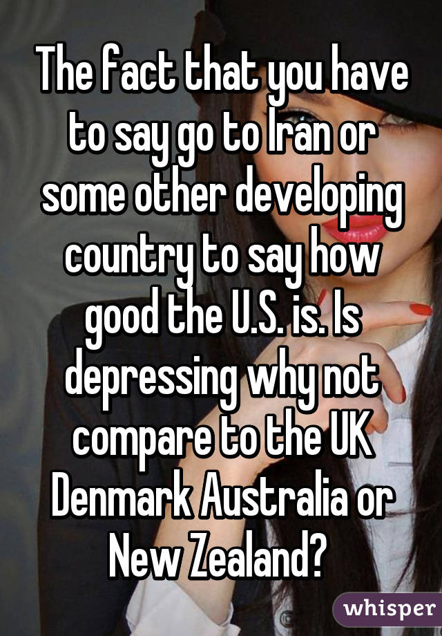 The fact that you have to say go to Iran or some other developing country to say how good the U.S. is. Is depressing why not compare to the UK Denmark Australia or New Zealand? 