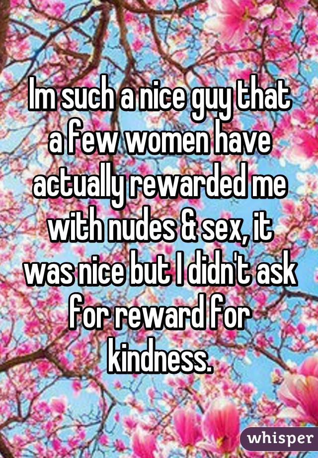 Im such a nice guy that a few women have actually rewarded me with nudes & sex, it was nice but I didn't ask for reward for kindness.