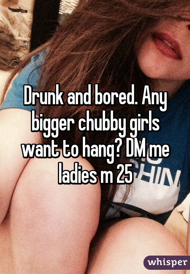 Drunk and bored. Any bigger chubby girls want to hang? DM me ladies m 25