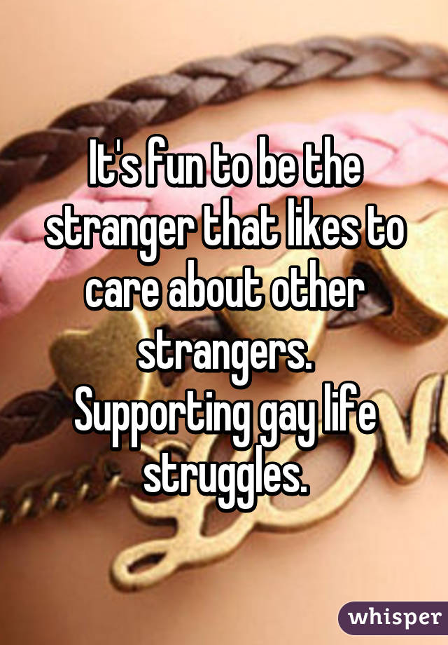 It's fun to be the stranger that likes to care about other strangers.
Supporting gay life struggles.