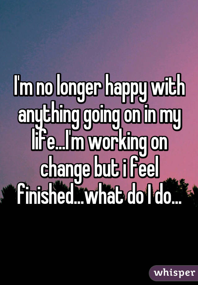 I'm no longer happy with anything going on in my life...I'm working on change but i feel finished...what do I do...