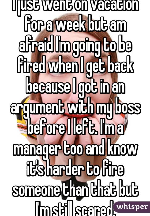 I just went on vacation for a week but am afraid I'm going to be fired when I get back because I got in an argument with my boss before I left. I'm a manager too and know it's harder to fire someone than that but I'm still scared.