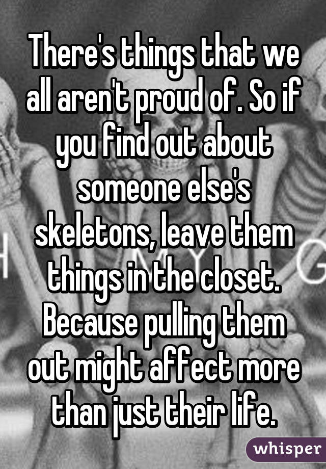 There's things that we all aren't proud of. So if you find out about someone else's skeletons, leave them things in the closet. Because pulling them out might affect more than just their life.