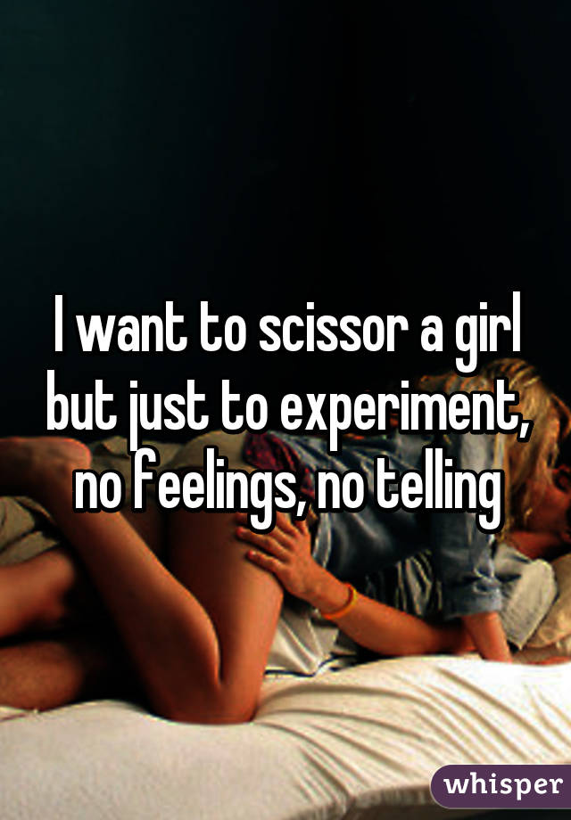 I want to scissor a girl but just to experiment, no feelings, no telling