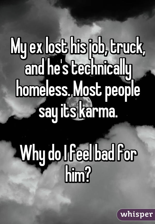 My ex lost his job, truck, and he's technically homeless. Most people say its karma.

Why do I feel bad for him?