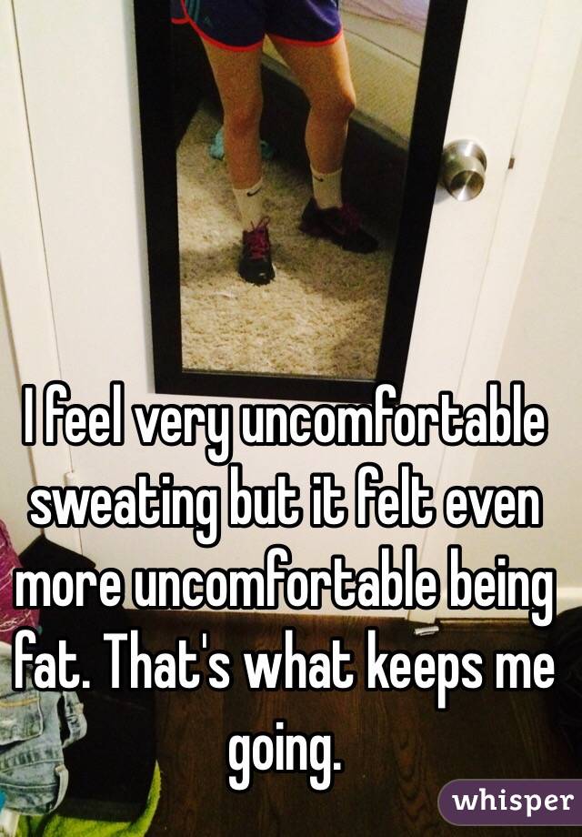 I feel very uncomfortable sweating but it felt even more uncomfortable being fat. That's what keeps me going. 