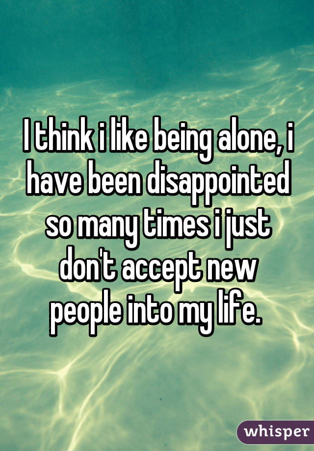 I think i like being alone, i have been disappointed so many times i just don't accept new people into my life. 