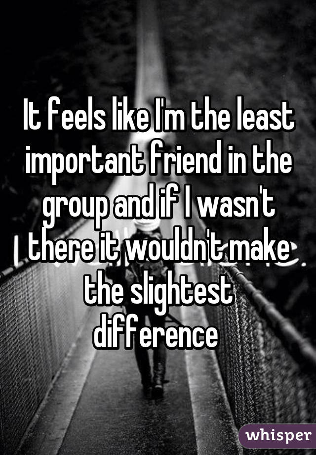 It feels like I'm the least important friend in the group and if I wasn't there it wouldn't make the slightest difference 