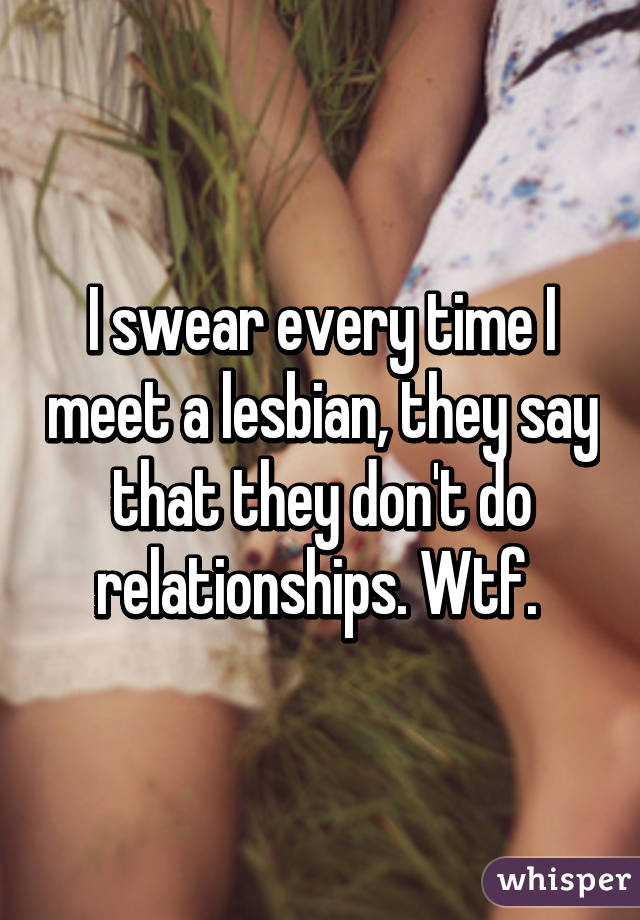 I swear every time I meet a lesbian, they say that they don't do relationships. Wtf. 