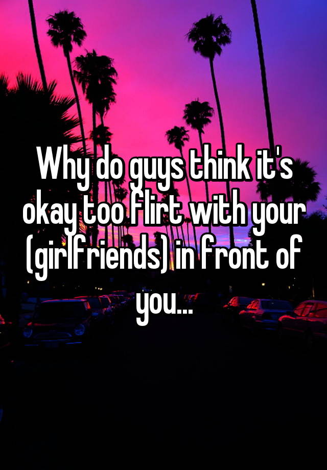 why-do-guys-think-it-s-okay-too-flirt-with-your-girlfriends-in-front