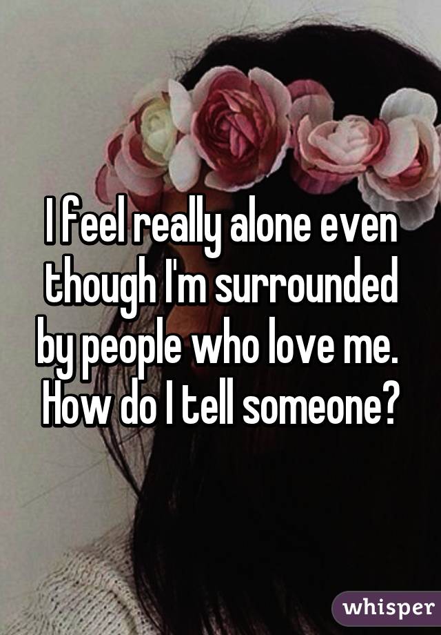 I feel really alone even though I'm surrounded by people who love me.  How do I tell someone?