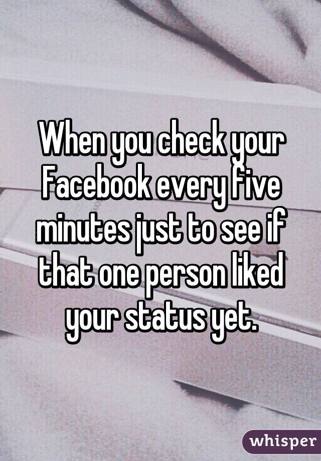 When you check your Facebook every five minutes just to see if that one person liked your status yet.