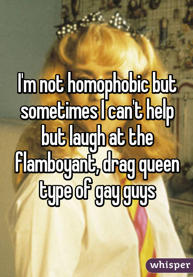 I'm not homophobic but sometimes I can't help but laugh at the flamboyant, drag queen type of gay guys