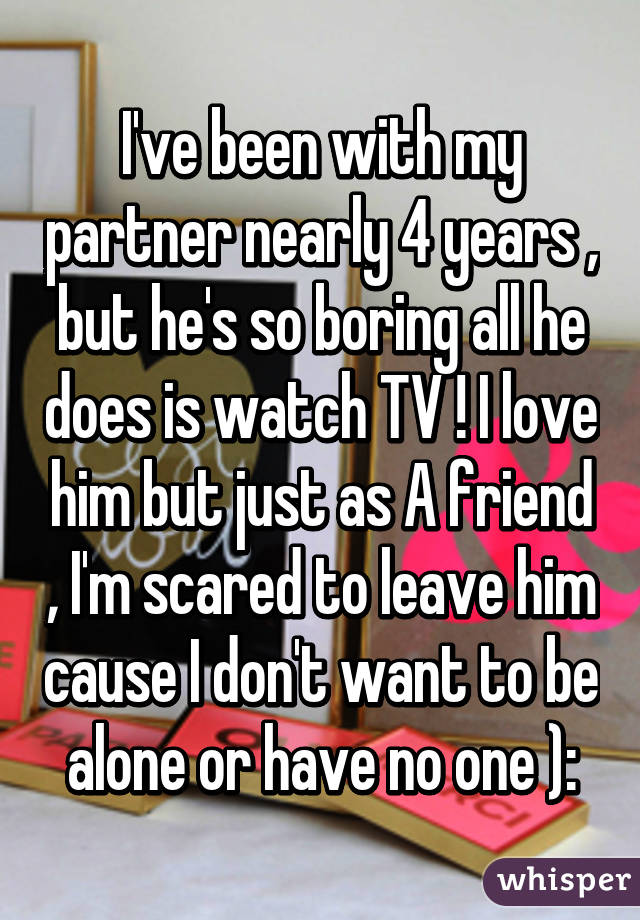 I've been with my partner nearly 4 years , but he's so boring all he does is watch TV ! I love him but just as A friend , I'm scared to leave him cause I don't want to be alone or have no one ):