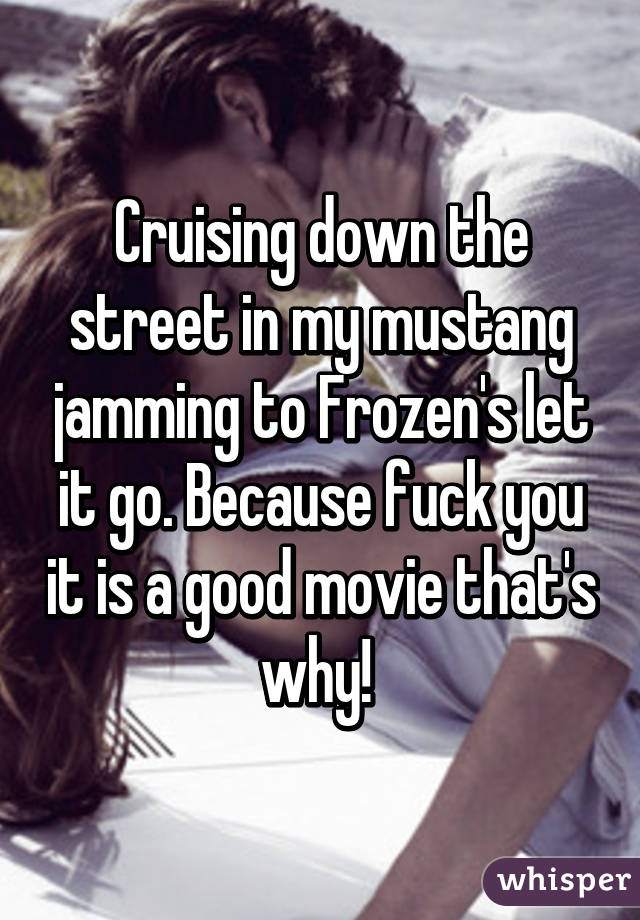 Cruising down the street in my mustang jamming to Frozen's let it go. Because fuck you it is a good movie that's why! 