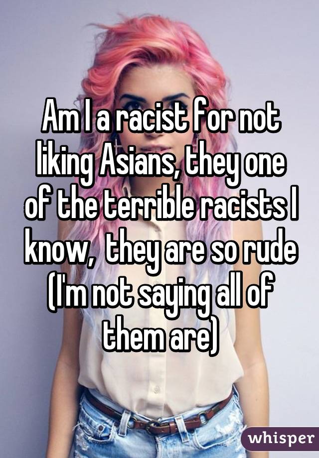 Am I a racist for not liking Asians, they one of the terrible racists I know,  they are so rude (I'm not saying all of them are)