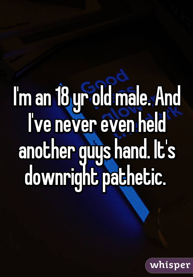 I'm an 18 yr old male. And I've never even held another guys hand. It's downright pathetic. 