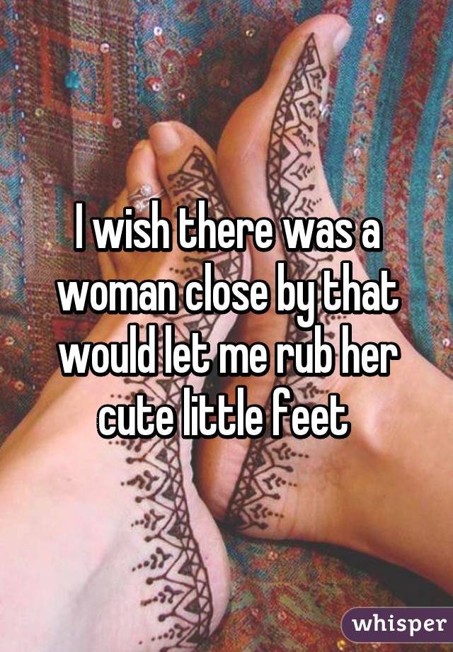 I wish there was a woman close by that would let me rub her cute little feet 